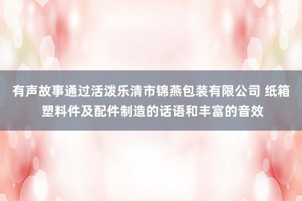 有声故事通过活泼乐清市锦燕包装有限公司 纸箱 塑料件及配件制造的话语和丰富的音效