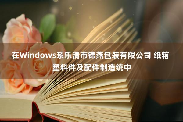 在Windows系乐清市锦燕包装有限公司 纸箱 塑料件及配件制造统中
