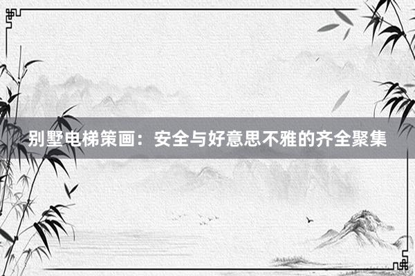 别墅电梯策画：安全与好意思不雅的齐全聚集