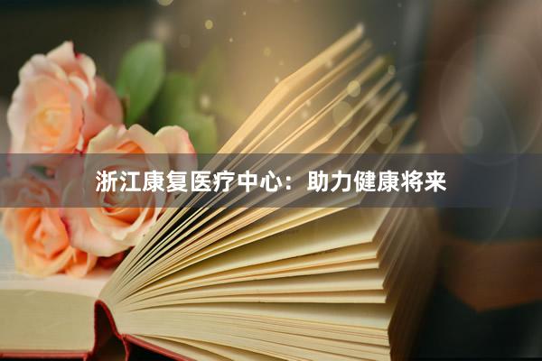 浙江康复医疗中心：助力健康将来